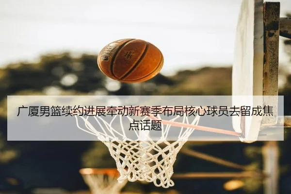广厦男篮续约进展牵动新赛季布局核心球员去留成焦点话题